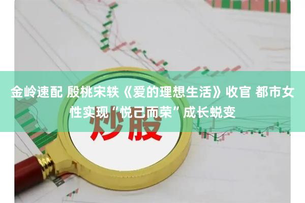 金岭速配 殷桃宋轶《爱的理想生活》收官 都市女性实现“悦己而荣”成长蜕变