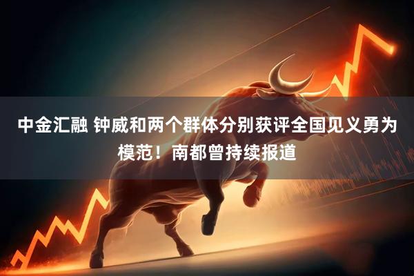 中金汇融 钟威和两个群体分别获评全国见义勇为模范！南都曾持续报道