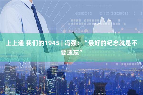 上上通 我们的1945 | 冯强：“最好的纪念就是不要遗忘”