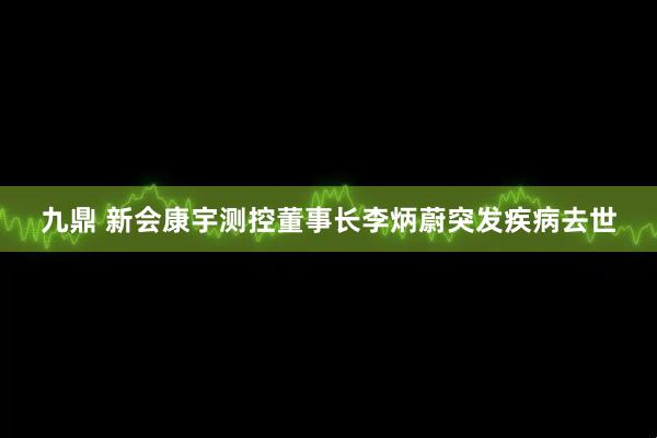 九鼎 新会康宇测控董事长李炳蔚突发疾病去世