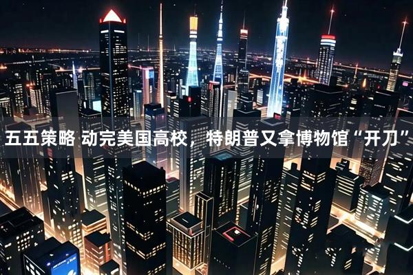 五五策略 动完美国高校，特朗普又拿博物馆“开刀”