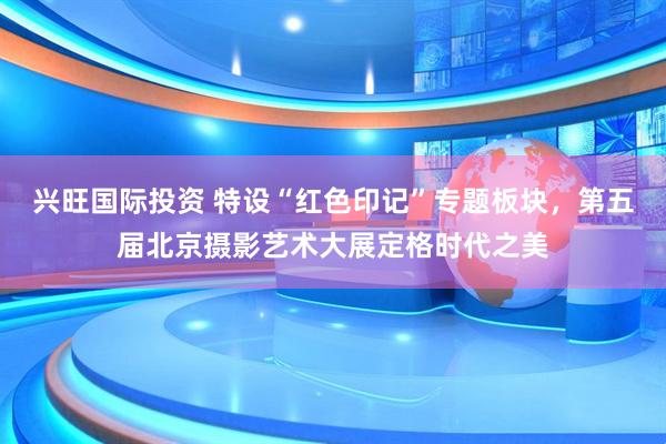 兴旺国际投资 特设“红色印记”专题板块，第五届北京摄影艺术大展定格时代之美