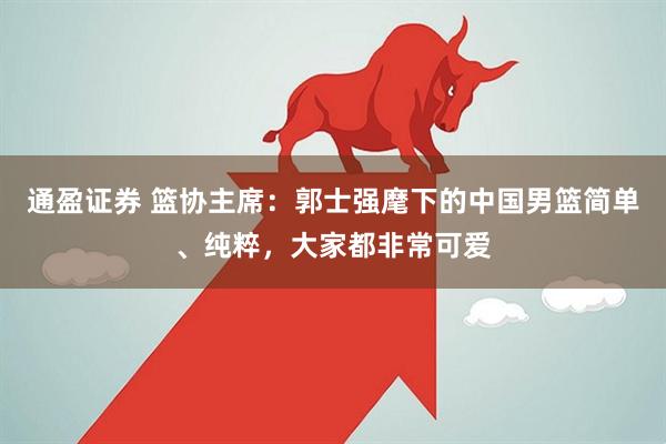 通盈证券 篮协主席：郭士强麾下的中国男篮简单、纯粹，大家都非常可爱