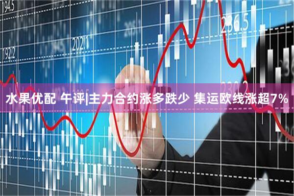 水果优配 午评|主力合约涨多跌少 集运欧线涨超7%