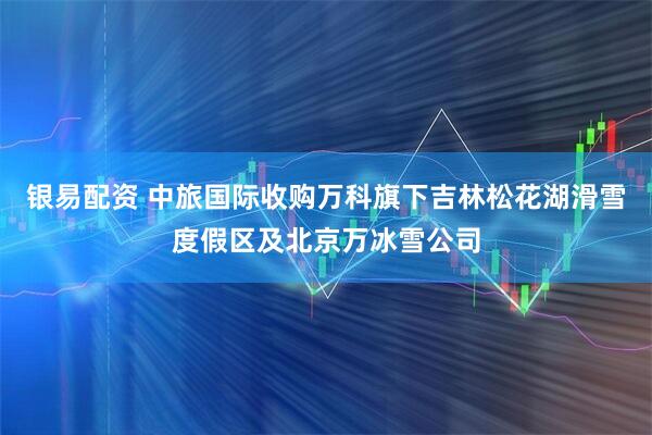 银易配资 中旅国际收购万科旗下吉林松花湖滑雪度假区及北京万冰雪公司
