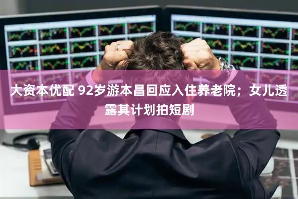 大资本优配 92岁游本昌回应入住养老院；女儿透露其计划拍短剧