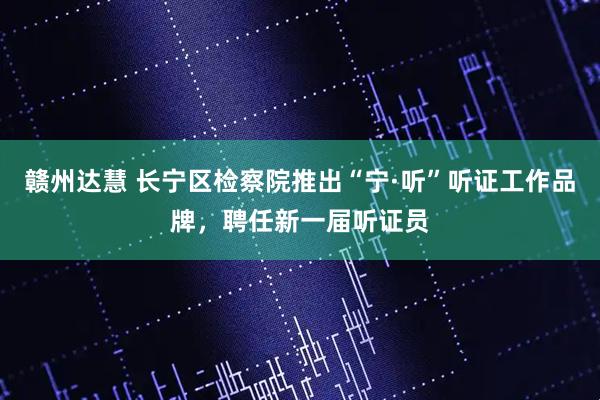 赣州达慧 长宁区检察院推出“宁·听”听证工作品牌，聘任新一届听证员