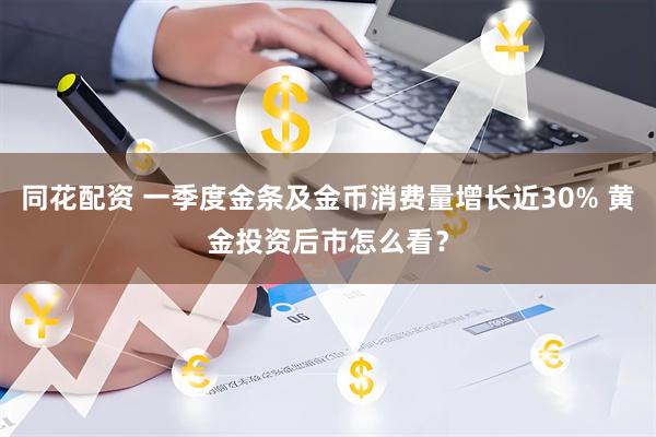 同花配资 一季度金条及金币消费量增长近30% 黄金投资后市怎么看？
