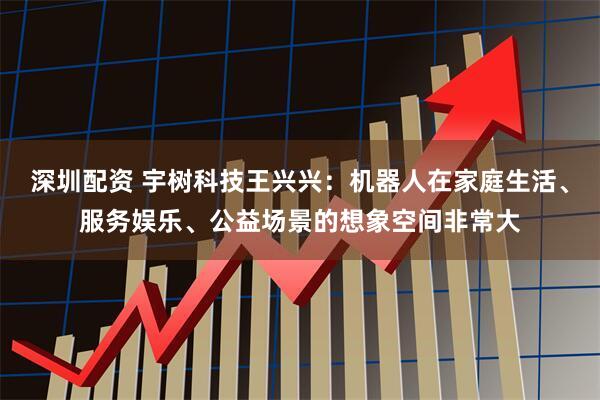 深圳配资 宇树科技王兴兴：机器人在家庭生活、服务娱乐、公益场景的想象空间非常大