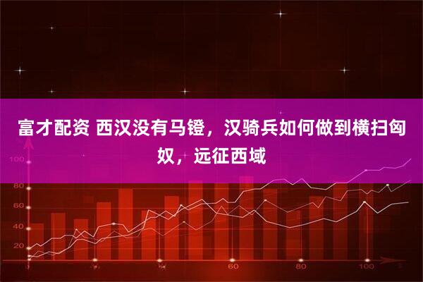 富才配资 西汉没有马镫，汉骑兵如何做到横扫匈奴，远征西域