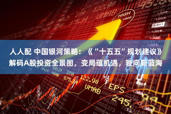 人人配 中国银河策略：《“十五五”规划建议》解码A股投资全景图，变局蕴机遇，驶向新蓝海
