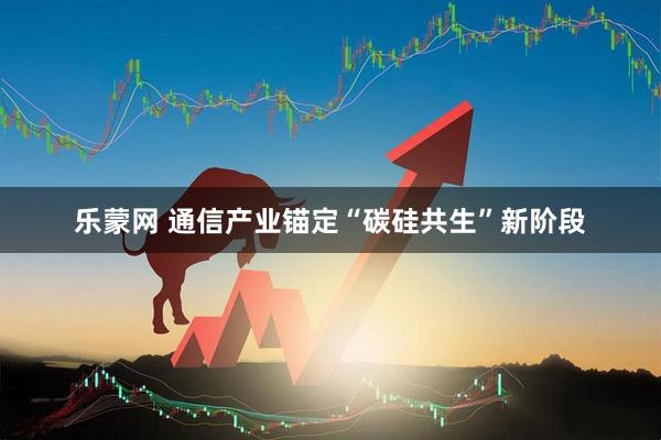 乐蒙网 通信产业锚定“碳硅共生”新阶段