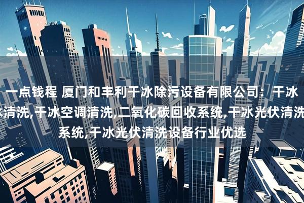 一点钱程 厦门和丰利干冰除污设备有限公司：干冰箱,无人机干冰清洗,干冰空调清洗,二氧化碳回收系统,干冰光伏清洗设备行业优选