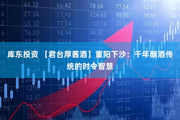 库东投资 【君台厚酱酒】重阳下沙：千年酿酒传统的时令智慧