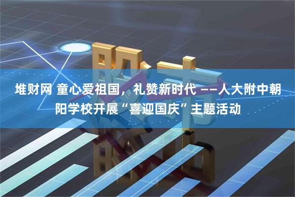 堆财网 童心爱祖国，礼赞新时代 ——人大附中朝阳学校开展“喜迎国庆”主题活动