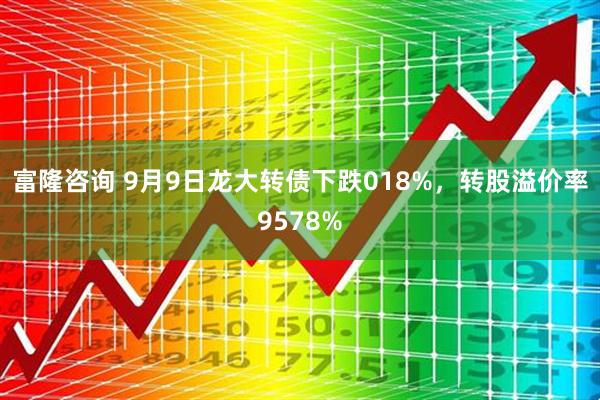 富隆咨询 9月9日龙大转债下跌018%，转股溢价率9578%